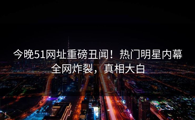 今晚51网址重磅丑闻！热门明星内幕全网炸裂，真相大白