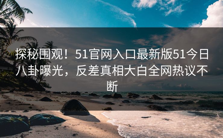 探秘围观！51官网入口最新版51今日八卦曝光，反差真相大白全网热议不断