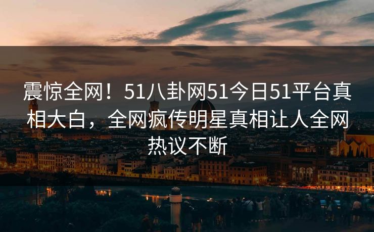 震惊全网！51八卦网51今日51平台真相大白，全网疯传明星真相让人全网热议不断