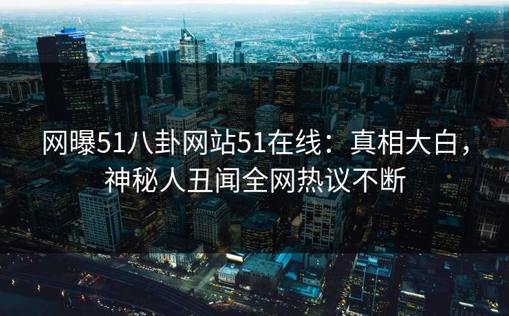 网曝51八卦网站51在线：真相大白，神秘人丑闻全网热议不断
