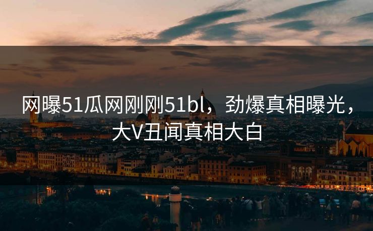 网曝51瓜网刚刚51bl，劲爆真相曝光，大V丑闻真相大白