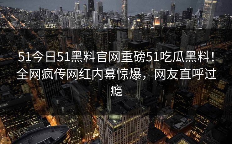 51今日51黑料官网重磅51吃瓜黑料！全网疯传网红内幕惊爆，网友直呼过瘾