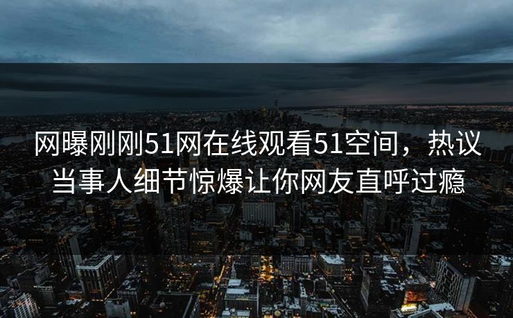 网曝刚刚51网在线观看51空间，热议当事人细节惊爆让你网友直呼过瘾
