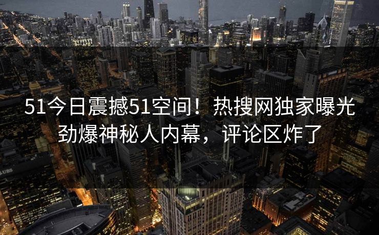 51今日震撼51空间！热搜网独家曝光劲爆神秘人内幕，评论区炸了