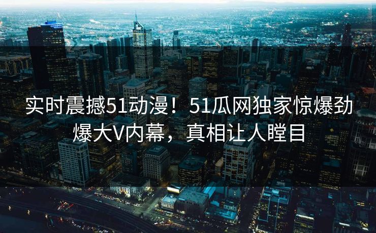 实时震撼51动漫！51瓜网独家惊爆劲爆大V内幕，真相让人瞠目