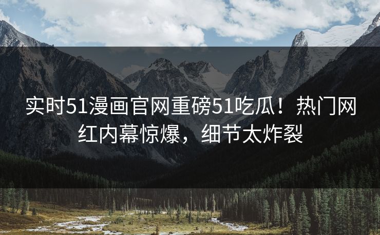 实时51漫画官网重磅51吃瓜！热门网红内幕惊爆，细节太炸裂