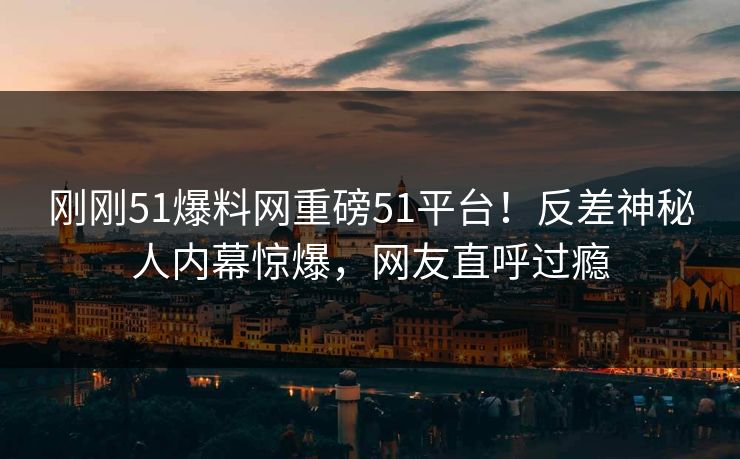 刚刚51爆料网重磅51平台！反差神秘人内幕惊爆，网友直呼过瘾