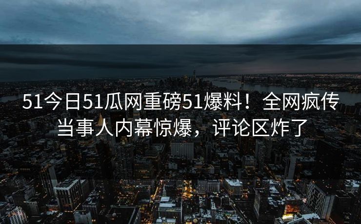 51今日51瓜网重磅51爆料！全网疯传当事人内幕惊爆，评论区炸了