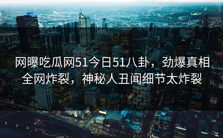 网曝吃瓜网51今日51八卦，劲爆真相全网炸裂，神秘人丑闻细节太炸裂