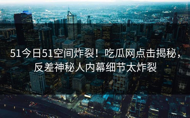 51今日51空间炸裂！吃瓜网点击揭秘，反差神秘人内幕细节太炸裂