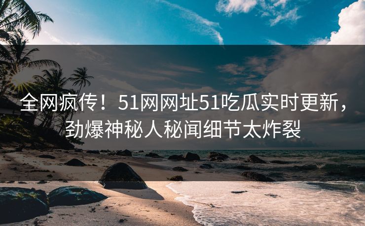 全网疯传！51网网址51吃瓜实时更新，劲爆神秘人秘闻细节太炸裂