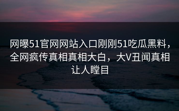 网曝51官网网站入口刚刚51吃瓜黑料，全网疯传真相真相大白，大V丑闻真相让人瞠目