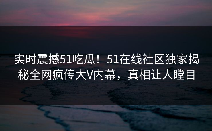 实时震撼51吃瓜！51在线社区独家揭秘全网疯传大V内幕，真相让人瞠目