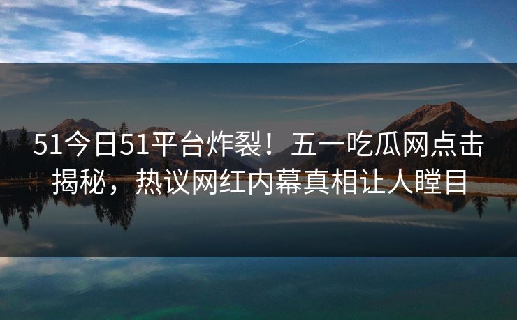 51今日51平台炸裂！五一吃瓜网点击揭秘，热议网红内幕真相让人瞠目