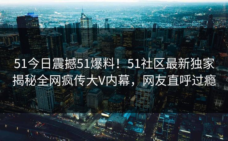 51今日震撼51爆料！51社区最新独家揭秘全网疯传大V内幕，网友直呼过瘾