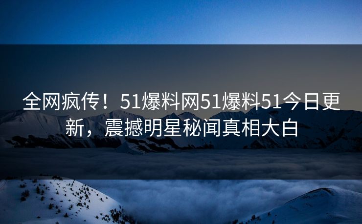 全网疯传！51爆料网51爆料51今日更新，震撼明星秘闻真相大白