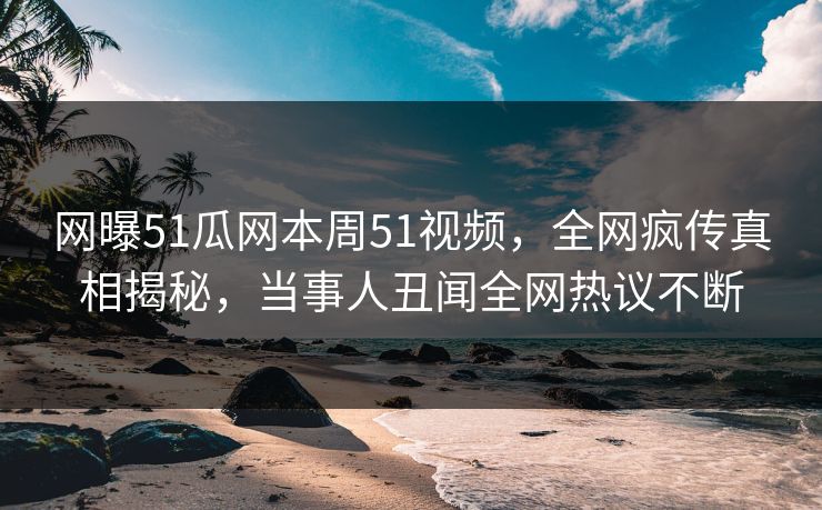 网曝51瓜网本周51视频，全网疯传真相揭秘，当事人丑闻全网热议不断