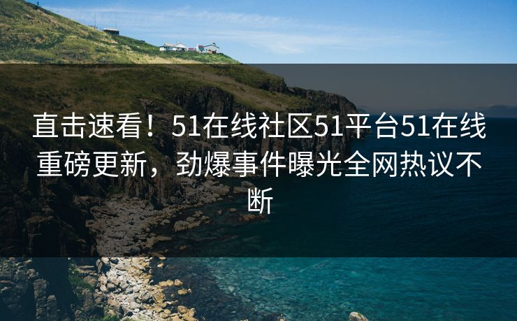 直击速看！51在线社区51平台51在线重磅更新，劲爆事件曝光全网热议不断