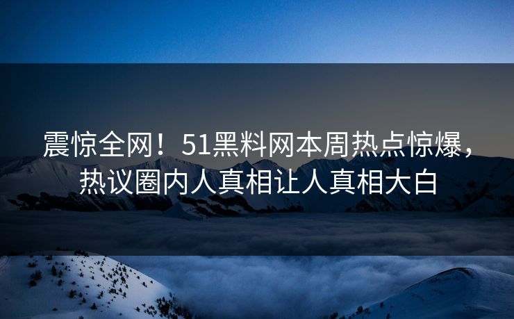 震惊全网！51黑料网本周热点惊爆，热议圈内人真相让人真相大白