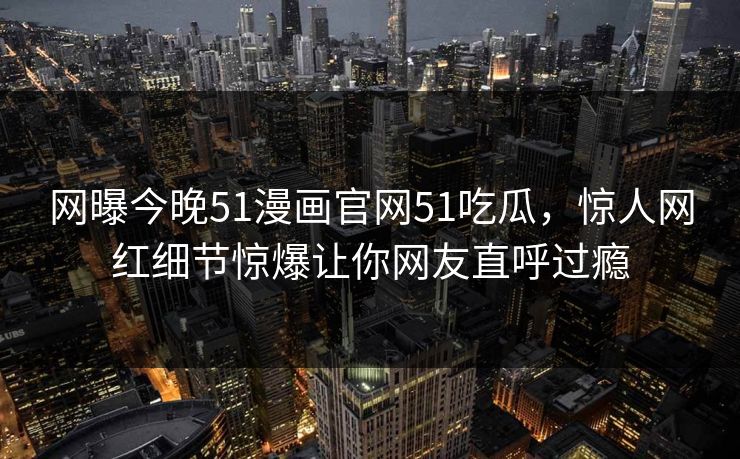 网曝今晚51漫画官网51吃瓜，惊人网红细节惊爆让你网友直呼过瘾
