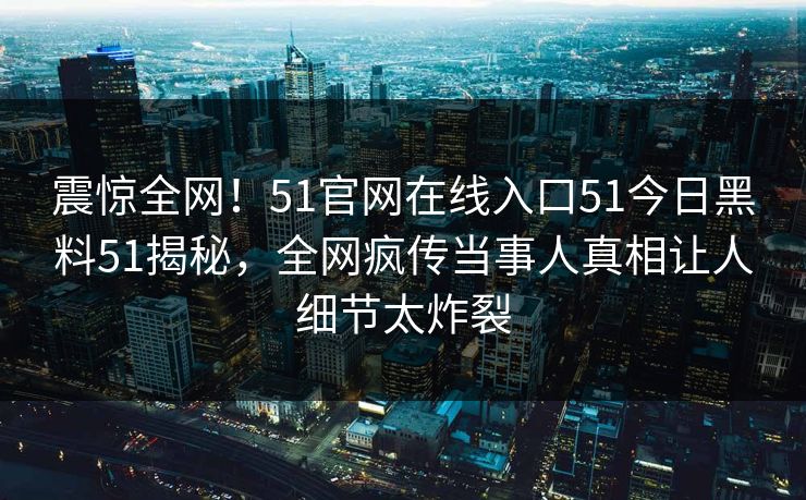 震惊全网！51官网在线入口51今日黑料51揭秘，全网疯传当事人真相让人细节太炸裂