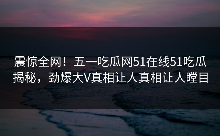 震惊全网！五一吃瓜网51在线51吃瓜揭秘，劲爆大V真相让人真相让人瞠目