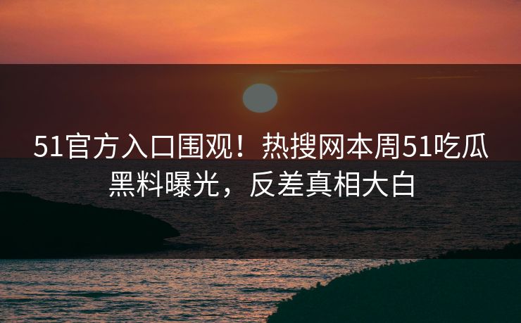 51官方入口围观！热搜网本周51吃瓜黑料曝光，反差真相大白
