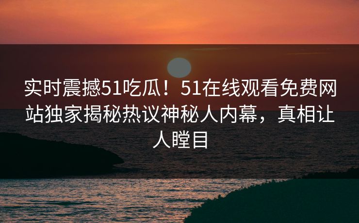 实时震撼51吃瓜！51在线观看免费网站独家揭秘热议神秘人内幕，真相让人瞠目