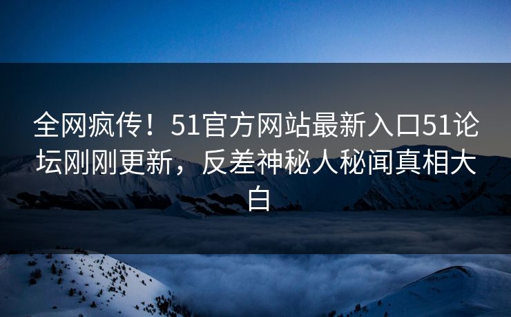 全网疯传！51官方网站最新入口51论坛刚刚更新，反差神秘人秘闻真相大白