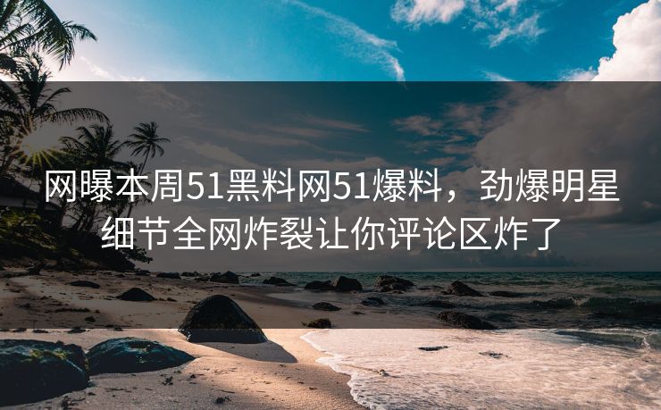 网曝本周51黑料网51爆料，劲爆明星细节全网炸裂让你评论区炸了