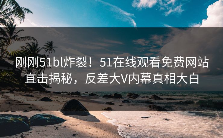 刚刚51bl炸裂！51在线观看免费网站直击揭秘，反差大V内幕真相大白