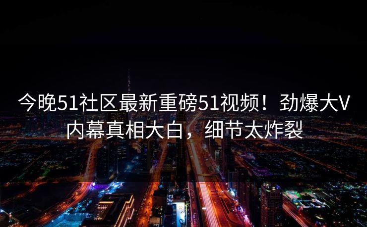 今晚51社区最新重磅51视频！劲爆大V内幕真相大白，细节太炸裂