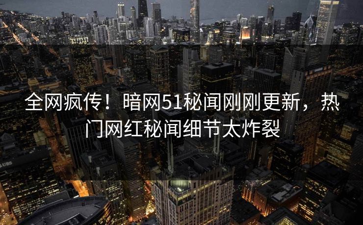 全网疯传！暗网51秘闻刚刚更新，热门网红秘闻细节太炸裂