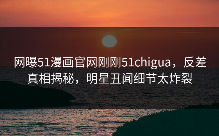 网曝51漫画官网刚刚51chigua，反差真相揭秘，明星丑闻细节太炸裂