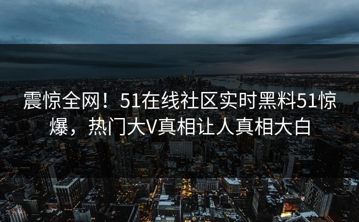 震惊全网！51在线社区实时黑料51惊爆，热门大V真相让人真相大白