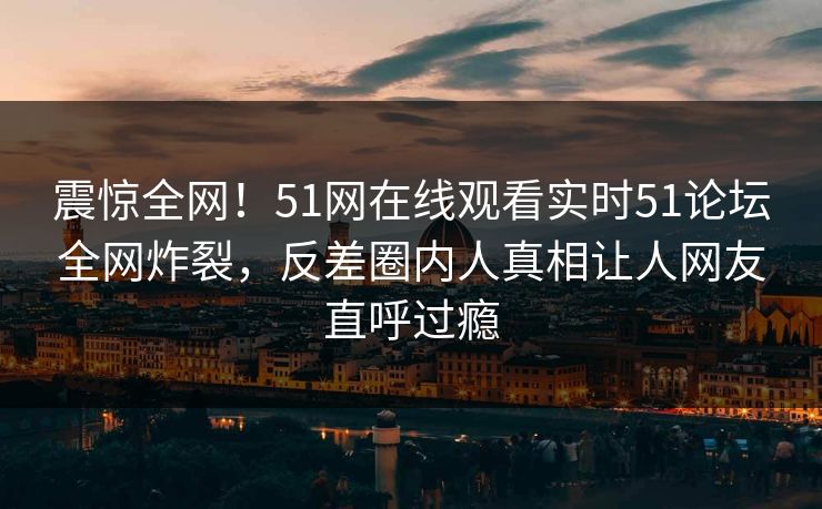 震惊全网！51网在线观看实时51论坛全网炸裂，反差圈内人真相让人网友直呼过瘾