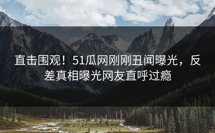 直击围观！51瓜网刚刚丑闻曝光，反差真相曝光网友直呼过瘾