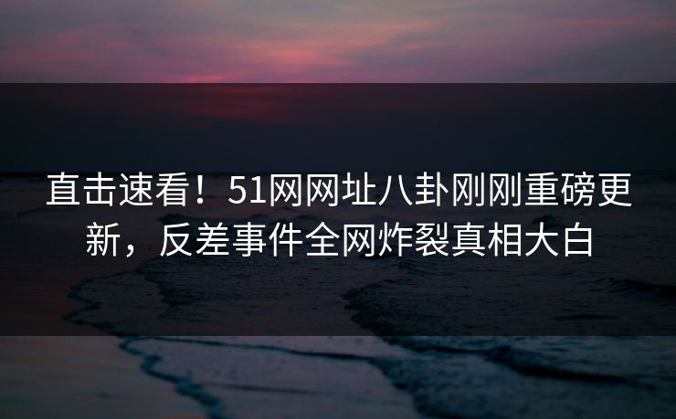 直击速看！51网网址八卦刚刚重磅更新，反差事件全网炸裂真相大白