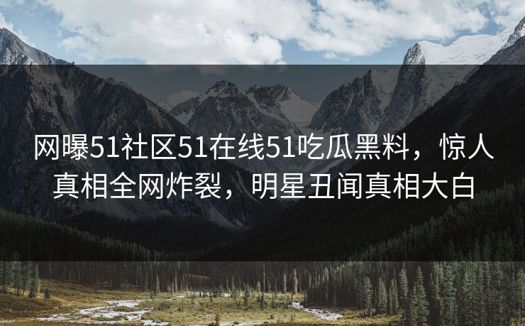 网曝51社区51在线51吃瓜黑料，惊人真相全网炸裂，明星丑闻真相大白