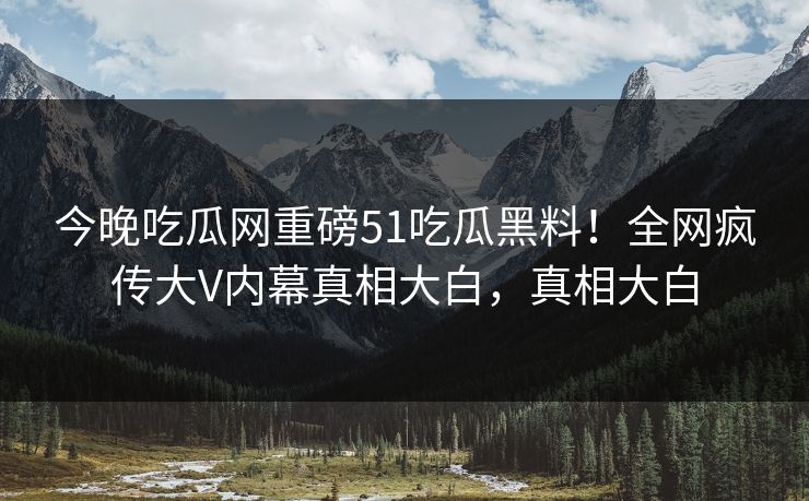 今晚吃瓜网重磅51吃瓜黑料！全网疯传大V内幕真相大白，真相大白