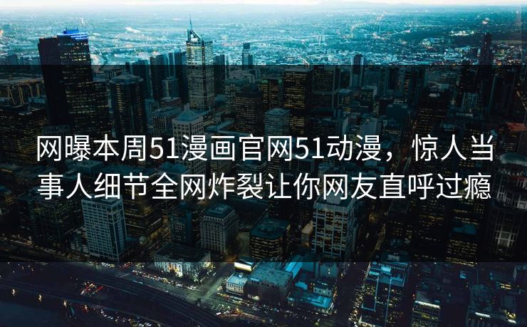 网曝本周51漫画官网51动漫，惊人当事人细节全网炸裂让你网友直呼过瘾