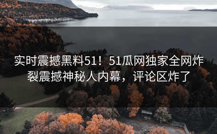 实时震撼黑料51！51瓜网独家全网炸裂震撼神秘人内幕，评论区炸了