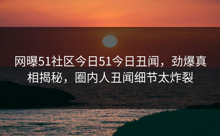 网曝51社区今日51今日丑闻，劲爆真相揭秘，圈内人丑闻细节太炸裂