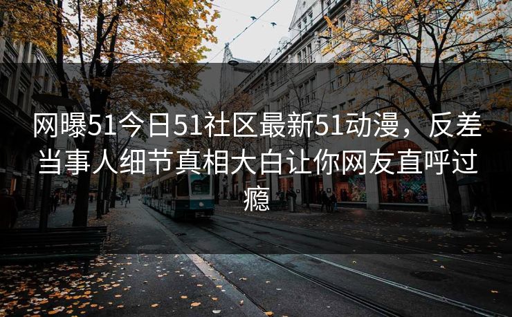 网曝51今日51社区最新51动漫，反差当事人细节真相大白让你网友直呼过瘾