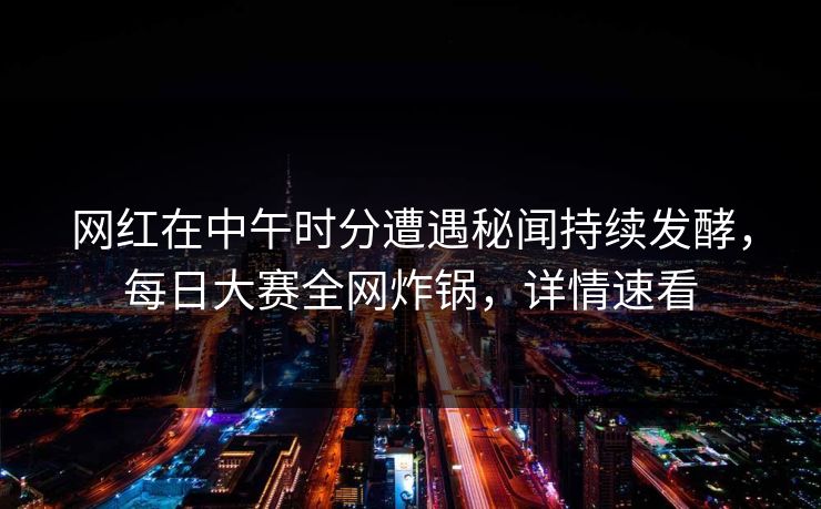 网红在中午时分遭遇秘闻持续发酵，每日大赛全网炸锅，详情速看