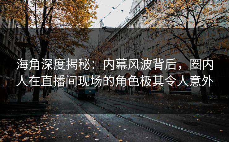 海角深度揭秘：内幕风波背后，圈内人在直播间现场的角色极其令人意外