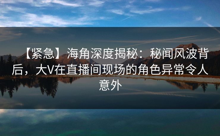 【紧急】海角深度揭秘：秘闻风波背后，大V在直播间现场的角色异常令人意外