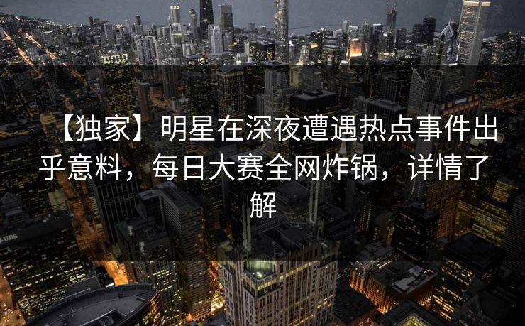 【独家】明星在深夜遭遇热点事件出乎意料，每日大赛全网炸锅，详情了解