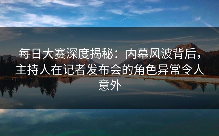 每日大赛深度揭秘：内幕风波背后，主持人在记者发布会的角色异常令人意外