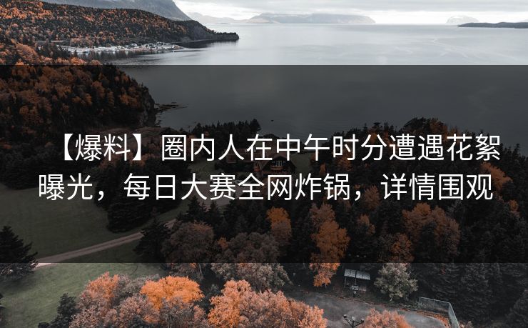 【爆料】圈内人在中午时分遭遇花絮曝光，每日大赛全网炸锅，详情围观